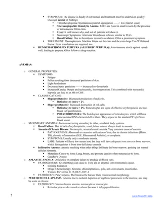 www.brain101.info5
 SYMPTOMS: The disease is deadly if not treated, and treatment must be undertaken quickly.
Classical pentad of findings:
 Thrombocytopenia: Spontaneous platelet aggregation ------> low platelet count
 Microangiopathic Hemolytic Anemia: RBC's are lysed in small vessels by the presence
of intravascular fibrin clots.
 Fever: It isn't known why, and not all patients will show it.
 Neurologic Symptoms: Arteriolar thromboses in brain; similar to TIA's.
 Renal Failure: Due to thrombosis in renal vasculature. Often a prominent symptom.
 TREATMENT: Plasmapheresis. Machine filters out the clots and the extra large Von Willebrand
Factor. Extra transfusions are required, too.
 HENOCH-SCHONLEIN PURPURA (ALLERGIC PURPURA): Auto-immune attack against vessel-
wall, leading to purpura. Often follows a drug-reaction.
ANEMIAS:
o GENERAL PROPERTIES:
 SYMPTOMS:
 Fatigue
 Pallor resulting form decreased perfusion of skin.
 Light-headedness
 Decreased renal perfusion ------> increased erythropoietin
 Increased Cardiac Output and tachycardia, in compensation. This combined with myocardial
hypoxia can lead to an MI or CHF.
 CLASSIFICATIONS:
 Hypoproliferative: Decreased production of red-cells.
 Reticulocyte Index < 2%
 Hyperproliferative: Increased destruction of red-cells.
 Reticulocyte Index > 2%: Reticulocytes are signs of effective erythropoiesis and red-
blood cell proliferation.
 POLYCHROMASIA: The histological appearance of reticulocytes, which still have
some residual RNA elements left in them. They appear in the standard Wright Stain
blood smear.
o SECONDARY ANEMIAS: Anemias occurring secondary to other, unrelated body systems.
 Renal Failure: Due to lack of erythropoietin, renal failure almost always leads to anemia.
 Anemia of Chronic Disease: Normocytic, normochromic anemia. Very common cause of anemia.
 PATHOGENESIS: Abnormal or excessive utilization of iron, due to chronic infections (Histo,
TB), chronic inflammation (SLE, Rheumatoid Arthritis), or neoplasia.
 SYMPTOMS: Usually only a moderate anemia.
 LABS: Patients will have low serum iron, but they will have adequate iron stores in bone marrow,
which distinguishes it from iron-deficiency anemia.
 Infiltrative Anemia: Anemia resulting when other things infiltrate the bone-marrow, pushing out normal
cellular elements.
 Metastatic Cancer to bone: Lung, breast, and prostate cancers often metastasize to bone.
 Gaucher's Disease
o APLASTIC ANEMIA: Deficiency or complete failure to produce all blood cells.
 PATHOGENESIS: Several things can cause it. They are all external (environmental) causes.
 Ionizing Radiation
 Drugs: Chemotherapy, benzene, chloramphenicol, gold, anti-convulsants, insecticides.
 Viruses: Parvovirus B-19, HCV, HIV-1
 PATHOLOGY: Pancytopenia. The blood-cells that are there retain normal morphology.
o PURE RED CELL APLASIA: Anemia due to isolated depletion of erythroid precursors in the marrow, and may
be acute or chronic.
 PATHOLOGY: Normochromic anemia, normocytic or macrocytic.
 Reticulocytes are decreased or absent because it is hypoproliferative.
 