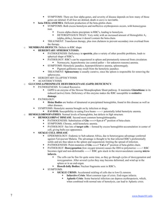www.brain101.info7
 SYMPTOMS: There are four alpha-genes, and severity of disease depends on how many of those
genes are deleted. If all four are deleted, death in utero is inevitable.
 beta-THALASSEMIA: Deficient production of the beta-globin chain.
 SYMPTOMS: Both excess hemolysis and ineffective erythropoiesis occurs, with homozygous
trait.
 Excess alpha-chains precipitate in RBC's, leading to hemolysis.
 HETEROZYGOUS TRAIT: Very mild, with an increased amount of Hemoglobin A2
(alpha2,delta2), because it doesn't contain the beta-chain.
 TREATMENT: Transfusion therapy, plus iron chelators to prevent secondary iron overload from
the therapy.
o MEMBRANE-DEFECTS: Defects in RBC shape
 HEREDITARY SPHEROCYTOSIS:
 PATHOGENESIS: Deficiency in spectrin, plus a variety of other possible problems, leads to
spherical shape of RBC's.
 PATHOLOGY: RBC's can be sequestered in spleen and prematurely removed from circulation.
 Normocytic, hyperchromic (no central pallor -- for unknown reasons) anemia.
 SYMPTOMS: Hemolytic jaundice, hyperproliferative anemia, splenomegaly.
 Pigment gallstones may result from the hemolytic jaundice.
 TREATMENT: Splenectomy is usually curative, since the spleen is responsible for removing the
spherocytes.
 HEREDITARY ELLIPTOCYTOSIS
 ACANTHOCYTOSIS
o GLUCOSE-6-PHOSPHATE DEHYDROGENASE (G6PD) DEFICIENCY:
 PATHOGENESIS: X-Linked Recessive.
 G6PD is an enzyme of the Hexose Monophosphate Shunt pathway. It maintains Glutathione in its
reduced (active) form. Deficiency of this enzyme makes the RBC susceptible to oxidative
damage.
 PATHOLOGY:
 Heinz Bodies are bodies of denatured or precipitated hemoglobin, found in this disease as well as
other diseases.
 SYMPTOMS: Hemolytic anemia brought on by infection or drugs.
 FAVISM: Susceptibility to eating Fava beans ------> potentially lethal hemolytic anemia.
o HEMOGLOBINOPATHIES: Normal levels of hemoglobin, but defects in Hgb structure.
 HEMOGLOBIN-C DISEASE: Second most common hemoglobinopathy.
 PATHOGENESIS: Substitution of Glu ------> Lys at 6th
position of beta-chain.
 SYMPTOMS: Chronic, mild hemolytic anemia.
 PATHOLOGY: See lots of target cells -- formed by excess hemoglobin-accumulation in center of
cell, giving bulls-eye appearance.
 SICKLE CELL DISEASE:
 EPIDEMIOLOGY: Endemic to Sub-saharan Africa, due to heterozygous advantage conferred
against Falciparum Malaria. The advantage is thought to be that infected RBC's preferentially
sickle and are thus taken to the spleen and sequestered, limiting the spread of infection.
 PATHOGENESIS: Point-mutation of Glu ------> Val at 6th
position of beta-globin chain.
 PATHOLOGY: Deoxygenation (low oxygen tension) causes the HbS to polymerize ------> RBC
becomes rigid and non-deformable ------> RBC gets stuck in the microvasculature causing micro-
infarcts.
 The cells can be fine for quite some time, as they go through cycles of deoxygenation and
reoxygenation. After several cycles they may become deformed, and wind up in the
spleen or in an end-organ.
 Howell-Jolly Bodies: Nuclear fragments seen in RBC's.
 SYMPTOMS:
 SICKLE CRISIS: Accelerated sickling of cells due to low O2-tension.
 Infarctive Crisis: Most common type of crisis. End-organ infarcts.
 Aplastic Crisis: Some bacterial infection can depress erythropoiesis, which,
when combined with normal rate of hemolysis, can lead to Aplastic crisis.
 