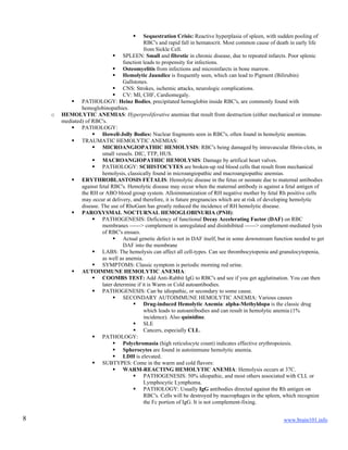 www.brain101.info8
 Sequestration Crisis: Reactive hyperplasia of spleen, with sudden pooling of
RBC's and rapid fall in hematocrit. Most common cause of death in early life
from Sickle Cell.
 SPLEEN: Small and fibrotic in chronic disease, due to repeated infarcts. Poor splenic
function leads to propensity for infections.
 Osteomyelitis from infections and microinfarcts in bone marrow.
 Hemolytic Jaundice is frequently seen, which can lead to Pigment (Bilirubin)
Gallstones.
 CNS: Strokes, ischemic attacks, neurologic complications.
 CV: MI, CHF, Cardiomegaly.
 PATHOLOGY: Heinz Bodies, precipitated hemoglobin inside RBC's, are commonly found with
hemoglobinopathies.
o HEMOLYTIC ANEMIAS: Hyperproliferative anemias that result from destruction (either mechanical or immune-
mediated) of RBC's.
 PATHOLOGY:
 Howell-Jolly Bodies: Nuclear fragments seen in RBC's, often found in hemolytic anemias.
 TRAUMATIC HEMOLYTIC ANEMIAS:
 MICROANGIOPATHIC HEMOLYSIS: RBC's being damaged by intravascular fibrin-clots, in
small vessels. DIC, TTP, HUS.
 MACROANGIOPATHIC HEMOLYSIS: Damage by artifical heart valves.
 PATHOLOGY: SCHISTOCYTES are broken-up red blood cells that result from mechanical
hemolysis, classically found in microangiopathic and macroangiopathic anemias.
 ERYTHROBLASTOSIS FETALIS: Hemolytic disease in the fetus or neonate due to maternal antibodies
against fetal RBC's. Hemolytic disease may occur when the maternal antibody is against a fetal antigen of
the RH or ABO blood group system. Alloimmunization of RH negative mother by fetal Rh positive cells
may occur at delivery, and therefore, it is future pregnancies which are at risk of developing hemolytic
disease. The use of RhoGam has greatly reduced the incidence of RH hemolytic disease.
 PAROXYSMAL NOCTURNAL HEMOGLOBINURIA (PNH):
 PATHOGENESIS: Deficiency of functional Decay Accelerating Factor (DAF) on RBC
membranes ------> complement is unregulated and disinhibited ------> complement-mediated lysis
of RBC's ensues.
 Actual genetic defect is not in DAF itself, but in some downstream function needed to get
DAF into the membrane
 LABS: The hemolysis can affect all cell-types. Can see thrombocytopenia and granulocytopenia,
as well as anemia.
 SYMPTOMS: Classic symptom is periodic morning red urine.
 AUTOIMMUNE HEMOLYTIC ANEMIA:
 COOMBS TEST: Add Anti-Rabbit IgG to RBC's and see if you get agglutination. You can then
later determine if it is Warm or Cold autoantibodies.
 PATHOGENESIS: Can be idiopathic, or secondary to some cause.
 SECONDARY AUTOIMMUNE HEMOLYTIC ANEMIA: Various causes
 Drug-induced Hemolytic Anemia: alpha-Methyldopa is the classic drug
which leads to autoantibodies and can result in hemolytic anemia (1%
incidence). Also quinidine.
 SLE
 Cancers, especially CLL.
 PATHOLOGY:
 Polychromasia (high reticulocyte count) indicates effective erythropoiesis.
 Spherocytes are found in autoimmune hemolytic anemia.
 LDH is elevated.
 SUBTYPES: Come in the warm and cold flavors:
 WARM-REACTING HEMOLYTIC ANEMIA: Hemolysis occurs at 37C.
 PATHOGENESIS: 50% idiopathic, and most others associated with CLL or
Lymphocytic Lymphoma.
 PATHOLOGY: Usually IgG antibodies directed against the Rh antigen on
RBC's. Cells will be destroyed by macrophages in the spleen, which recognize
the Fc portion of IgG. It is not complement-fixing.
 