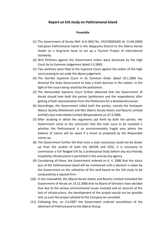 Report on EIA study on Pathiramanal Island

                                  Preamble

  (1) The Government of Kerala (Ref: G.O (MS) No. 332/2000/GAD dt. 13.04.2000)
      had given Pathiramanal island in the Alappuzha District to the Oberoi Kerala
      Hotels on a long-term lease to set up a Tourism Project of international
      standards.
  (2) Writ Petitions against this Government orders were dismissed by the High
      Court by its Common Judgement dated 5.3.2003.
  (3) Two petitions were filed at the Supreme Court against the orders of the High
      court praying to set aside the above judgement.
  (4) The Hon’ble Supreme Court in its Common Order dated 10.1.2006 has
      directed the State Government to take a fresh decision in the matter, in the
      light of the issues being raised by the petitioners.
  (5) The Honourable Supreme Court further observed that the Government of
      Kerala should hear both the parties (petitioners and the respondents) after
      getting a fresh representation from the Petitioners for a detailed discussion.
  (6) Accordingly, the Government called both the parties, namely the Kottayam
      Nature Society (Petitioner) and M/s Oberoi Kerala Hotels and Resorts Limited
      and M/s East India Hotels Limited (Respondents) on 27.3.2006.
  (7) After studying in detail the arguments put forth by both the parties, the
      Government came to the conclusion that the main issue to be resolved is
      whether the Pathiramanal is an environmentally fragile area where the
      balance of nature will be upset if a resort as proposed by the Responded
      comes up.
  (8) The Government further felt that since a clear conclusion could not be drawn
      up from the studies of both the SACON and CESS, it is necessary to
      commission a full fledged EIA by a professional body before any eco-friendly
      hospitality infrastructure is permitted in the area by any agency
  (9) Considering all these, the Government ordered on 6. 4. 2006 that the status
      quo of the Pathiramanal island will be maintained until a decision is taken by
      the Government on the utilisation of this land based on the EIA study to be
      conducted by a reputed firm.
(10) In the meanwhile, the Oberoi Kerala Hotels and Resorts Limited intimated the
      Government of Kerala on 13.12.2006 that its Board of Directors have decided
      that due to the serious environmental issues involved and on account of the
      lack of infrastructure, the development of the project would not be possible
      and, as such the project allotted to the Company be cancelled.
(11) Following this, on 2.6.2007 the Government ordered cancellation of the
      allotment of Pathiramanal to the Oberoi Group.
 