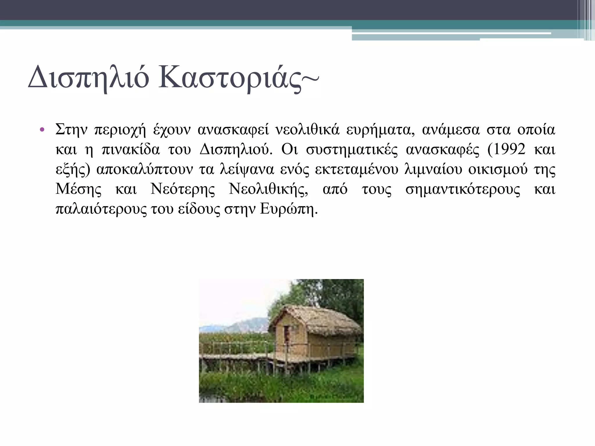 Δισπηλιό Καστοριάς~
• Στην περιοχή έχουν ανασκαφεί νεολιθικά ευρήματα, ανάμεσα στα οποία
και η πινακίδα του Δισπηλιού. Oι συστηματικές ανασκαφές (1992 και
εξής) αποκαλύπτουν τα λείψανα ενός εκτεταμένου λιμναίου οικισμού της
Μέσης και Νεότερης Νεολιθικής, από τους σημαντικότερους και
παλαιότερους του είδους στην Ευρώπη.
 