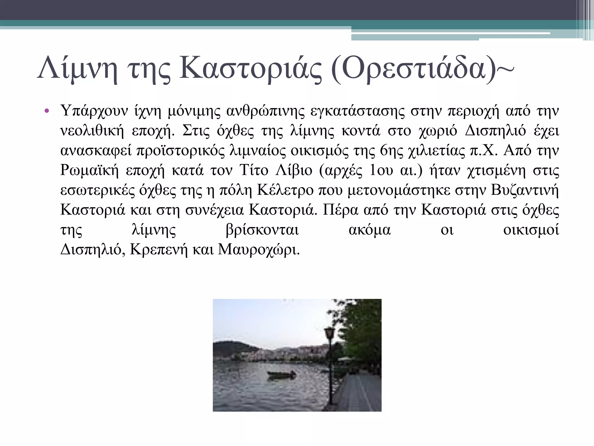 Λίμνη της Καστοριάς (Ορεστιάδα)~
• Υπάρχουν ίχνη μόνιμης ανθρώπινης εγκατάστασης στην περιοχή από την
νεολιθική εποχή. Στις όχθες της λίμνης κοντά στο χωριό Δισπηλιό έχει
ανασκαφεί προϊστορικός λιμναίος οικισμός της 6ης χιλιετίας π.Χ. Από την
Ρωμαϊκή εποχή κατά τον Τίτο Λίβιο (αρχές 1ου αι.) ήταν χτισμένη στις
εσωτερικές όχθες της η πόλη Κέλετρο που μετονομάστηκε στην Βυζαντινή
Καστοριά και στη συνέχεια Καστοριά. Πέρα από την Καστοριά στις όχθες
της λίμνης βρίσκονται ακόμα οι οικισμοί
Δισπηλιό, Κρεπενή και Μαυροχώρι.
 