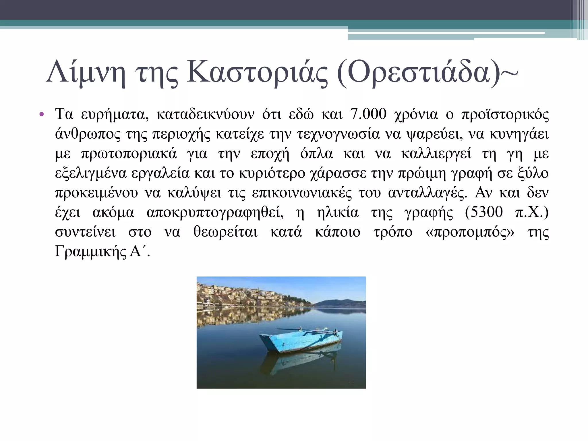Λίμνη της Καστοριάς (Ορεστιάδα)~
• Tα ευρήματα, καταδεικνύουν ότι εδώ και 7.000 χρόνια ο προϊστορικός
άνθρωπος της περιοχής κατείχε την τεχνογνωσία να ψαρεύει, να κυνηγάει
με πρωτοποριακά για την εποχή όπλα και να καλλιεργεί τη γη με
εξελιγμένα εργαλεία και το κυριότερο χάρασσε την πρώιμη γραφή σε ξύλο
προκειμένου να καλύψει τις επικοινωνιακές του ανταλλαγές. Αν και δεν
έχει ακόμα αποκρυπτογραφηθεί, η ηλικία της γραφής (5300 π.Χ.)
συντείνει στο να θεωρείται κατά κάποιο τρόπο «προπομπός» της
Γραμμικής Α΄.
 