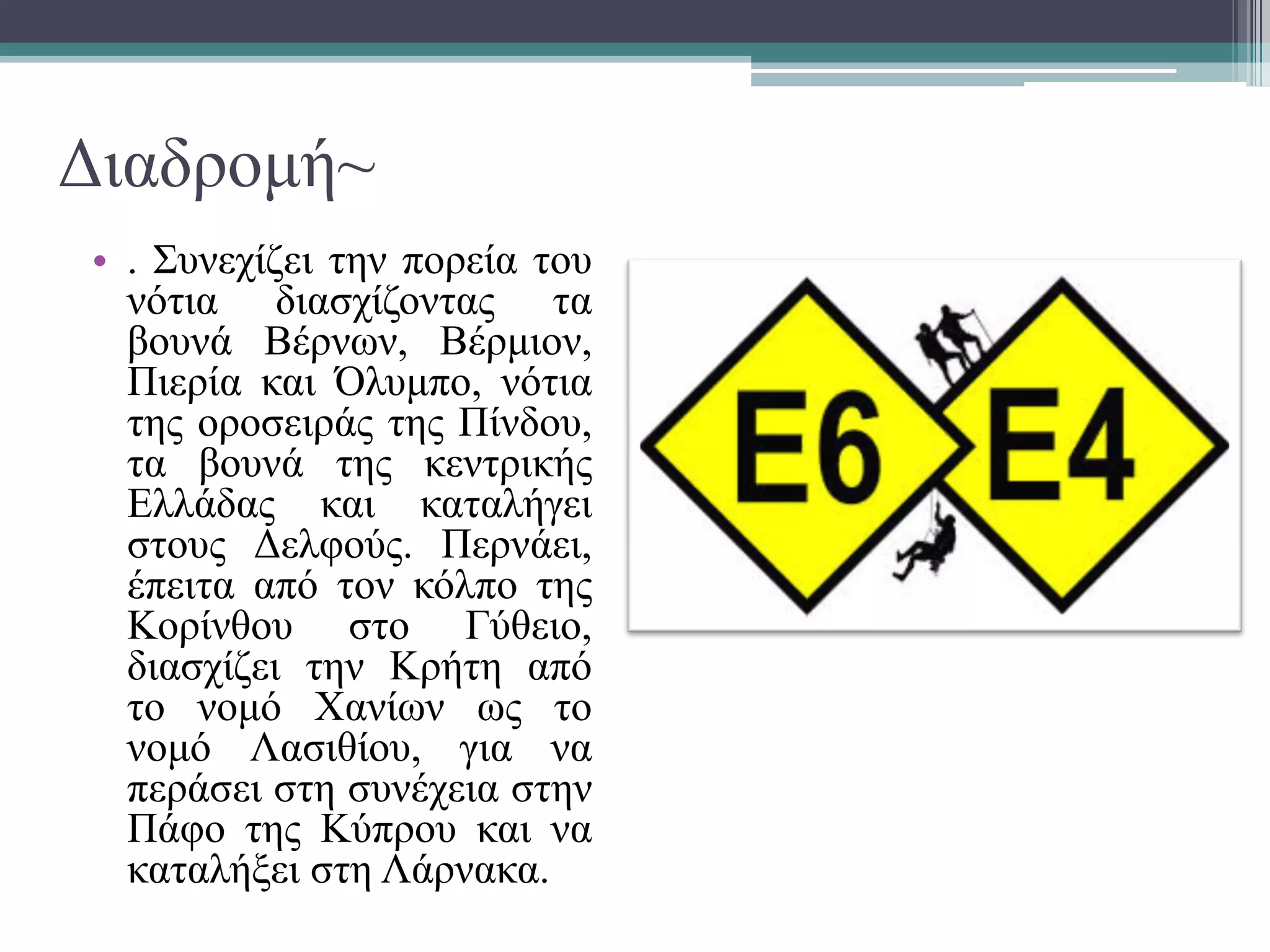 Διαδρομή~
• . Συνεχίζει την πορεία του
νότια διασχίζοντας τα
βουνά Βέρνων, Βέρμιον,
Πιερία και Όλυμπο, νότια
της οροσειράς της Πίνδου,
τα βουνά της κεντρικής
Ελλάδας και καταλήγει
στους Δελφούς. Περνάει,
έπειτα από τον κόλπο της
Κορίνθου στο Γύθειο,
διασχίζει την Κρήτη από
το νομό Χανίων ως το
νομό Λασιθίου, για να
περάσει στη συνέχεια στην
Πάφο της Κύπρου και να
καταλήξει στη Λάρνακα.
 
