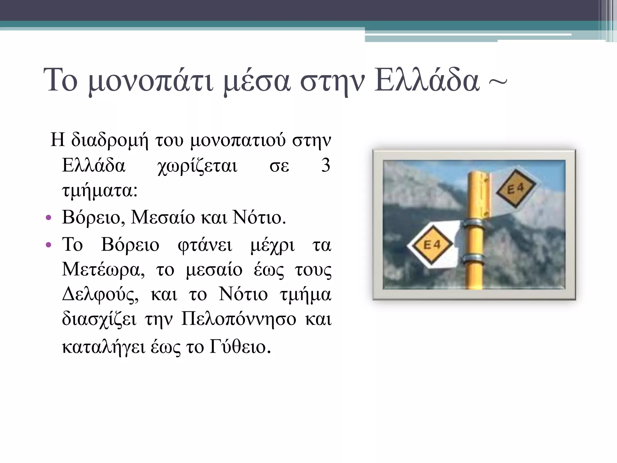 Το μονοπάτι μέσα στην Ελλάδα ~
Η διαδρομή του μονοπατιού στην
Ελλάδα χωρίζεται σε 3
τμήματα:
• Βόρειο, Μεσαίο και Νότιο.
• Το Βόρειο φτάνει μέχρι τα
Μετέωρα, το μεσαίο έως τους
Δελφούς, και το Νότιο τμήμα
διασχίζει την Πελοπόννησο και
καταλήγει έως το Γύθειο.
 