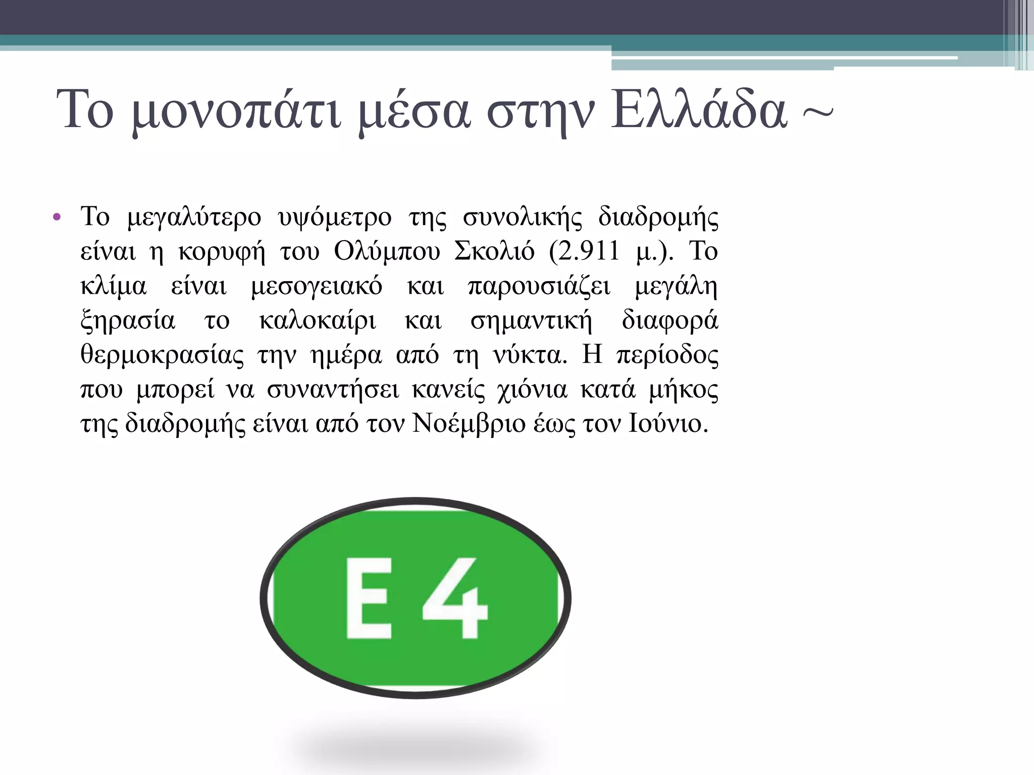 Το μονοπάτι μέσα στην Ελλάδα ~
• Το μεγαλύτερο υψόμετρο της συνολικής διαδρομής
είναι η κορυφή του Ολύμπου Σκολιό (2.911 μ.). Το
κλίμα είναι μεσογειακό και παρουσιάζει μεγάλη
ξηρασία το καλοκαίρι και σημαντική διαφορά
θερμοκρασίας την ημέρα από τη νύκτα. Η περίοδος
που μπορεί να συναντήσει κανείς χιόνια κατά μήκος
της διαδρομής είναι από τον Νοέμβριο έως τον Ιούνιο.
 