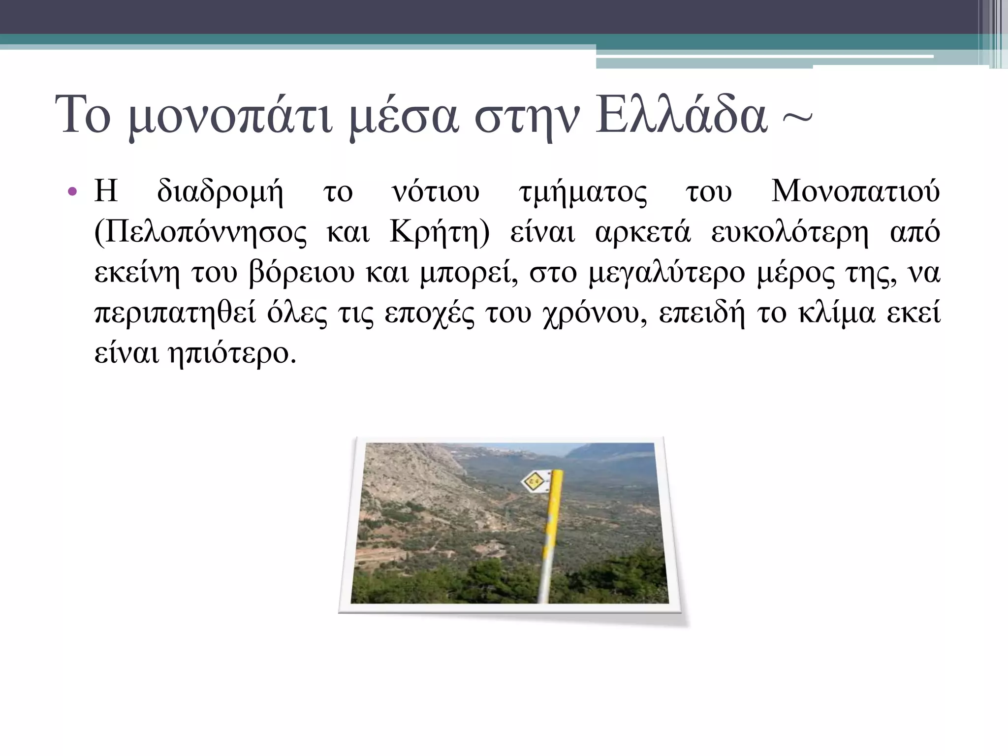 Το μονοπάτι μέσα στην Ελλάδα ~
• Η διαδρομή το νότιου τμήματος του Μονοπατιού
(Πελοπόννησος και Κρήτη) είναι αρκετά ευκολότερη από
εκείνη του βόρειου και μπορεί, στο μεγαλύτερο μέρος της, να
περιπατηθεί όλες τις εποχές του χρόνου, επειδή το κλίμα εκεί
είναι ηπιότερο.
 