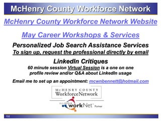 102
McHenry County Workforce Network
May Career Workshops & Services
McHenry County Workforce Network Website
Personalized Job Search Assistance Services
To sign up, request the professional directly by email
LinkedIn Critiques
60 minute session Virtual Session is a one on one
profile review and/or Q&A about LinkedIn usage
Email me to set up an appointment: mcwnbennett@hotmail.com
 