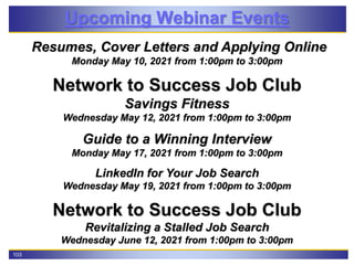 103
Upcoming Webinar Events
Resumes, Cover Letters and Applying Online
Monday May 10, 2021 from 1:00pm to 3:00pm
Network to Success Job Club
Savings Fitness
Wednesday May 12, 2021 from 1:00pm to 3:00pm
Guide to a Winning Interview
Monday May 17, 2021 from 1:00pm to 3:00pm
LinkedIn for Your Job Search
Wednesday May 19, 2021 from 1:00pm to 3:00pm
Network to Success Job Club
Revitalizing a Stalled Job Search
Wednesday June 12, 2021 from 1:00pm to 3:00pm
 