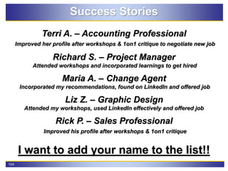 104
Success Stories
Terri A. – Accounting Professional
Improved her profile after workshops & 1on1 critique to negotiate new job
Richard S. – Project Manager
Attended workshops and incorporated learnings to get hired
Maria A. – Change Agent
Incorporated my recommendations, found on LinkedIn and offered job
Liz Z. – Graphic Design
Attended my workshops, used LinkedIn effectively and offered job
Rick P. – Sales Professional
Improved his profile after workshops & 1on1 critique
I want to add your name to the list!!
 