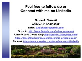 Feel free to follow up or
Connect with me on LinkedIn
Bruce A. Bennett
Mobile: 815-302-9552
Email: BABennett73@gmail.com
LinkedIn: http://www.linkedin.com/in/bruceabennett
Career Coach Corner Blog: http://bruce73.wordpress.com/
https://bruce73.wordpress.com/upcoming-presentations/
Podcast: https://www.spreaker.com/show/b-squared-linkedin
 