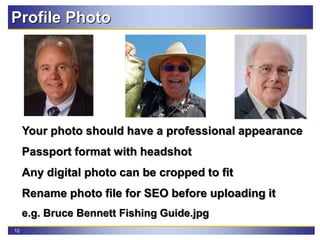 12
Your photo should have a professional appearance
Passport format with headshot
Any digital photo can be cropped to fit
Rename photo file for SEO before uploading it
e.g. Bruce Bennett Fishing Guide.jpg
Profile Photo
 