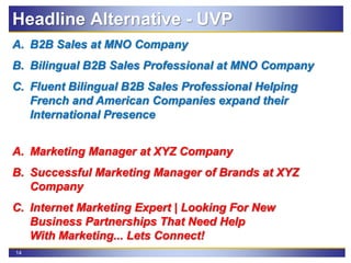 14
A. B2B Sales at MNO Company
B. Bilingual B2B Sales Professional at MNO Company
C. Fluent Bilingual B2B Sales Professional Helping
French and American Companies expand their
International Presence
A. Marketing Manager at XYZ Company
B. Successful Marketing Manager of Brands at XYZ
Company
C. Internet Marketing Expert | Looking For New
Business Partnerships That Need Help
With Marketing... Lets Connect!
Headline Alternative - UVP
 