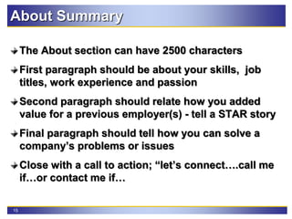 15
The About section can have 2500 characters
First paragraph should be about your skills, job
titles, work experience and passion
Second paragraph should relate how you added
value for a previous employer(s) - tell a STAR story
Final paragraph should tell how you can solve a
company’s problems or issues
Close with a call to action; “let’s connect….call me
if…or contact me if…
About Summary
 