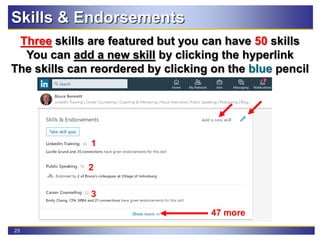 23
Three skills are featured but you can have 50 skills
You can add a new skill by clicking the hyperlink
The skills can reordered by clicking on the blue pencil
Skills & Endorsements
2
1
3
47 more
 