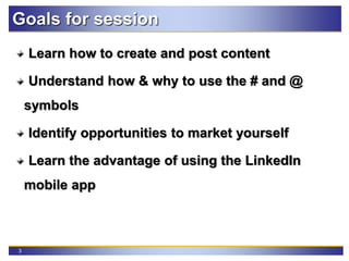 3
Goals for session
Learn how to create and post content
Understand how & why to use the # and @
symbols
Identify opportunities to market yourself
Learn the advantage of using the LinkedIn
mobile app
 