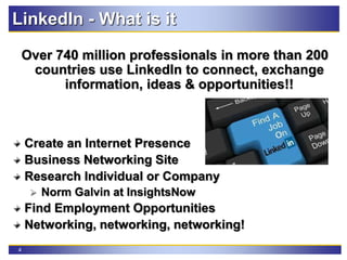 4
LinkedIn - What is it
Over 740 million professionals in more than 200
countries use LinkedIn to connect, exchange
information, ideas & opportunities!!
Create an Internet Presence
Business Networking Site
Research Individual or Company
 Norm Galvin at InsightsNow
Find Employment Opportunities
Networking, networking, networking!
 