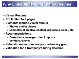 5
Why LinkedIn is more than a resume
Virtual Resume
Not limited to 2 pages
Elements include visual stimuli
 Photos and/or videos
 Examples of creative content, proposals, Excel, etc.
Recommendations
 Co-workers, manager, direct reports
 Vendors, clients
Network connections are your advocacy group
Validation for a Company’s hiring decision
 