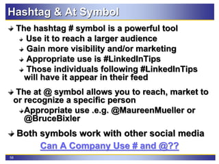 58
Hashtag & At Symbol
The hashtag # symbol is a powerful tool
Use it to reach a larger audience
Gain more visibility and/or marketing
Appropriate use is #LinkedInTips
Those individuals following #LinkedInTips
will have it appear in their feed
The at @ symbol allows you to reach, market to
or recognize a specific person
Appropriate use .e.g. @MaureenMueller or
@BruceBixler
Both symbols work with other social media
Can A Company Use # and @??
 