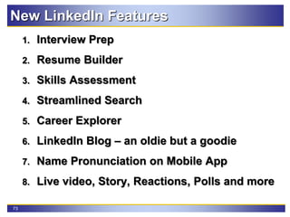 73
New LinkedIn Features
1. Interview Prep
2. Resume Builder
3. Skills Assessment
4. Streamlined Search
5. Career Explorer
6. LinkedIn Blog – an oldie but a goodie
7. Name Pronunciation on Mobile App
8. Live video, Story, Reactions, Polls and more
 