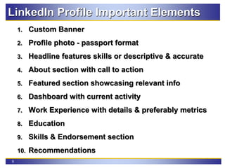 9
LinkedIn Profile Important Elements
1. Custom Banner
2. Profile photo - passport format
3. Headline features skills or descriptive & accurate
4. About section with call to action
5. Featured section showcasing relevant info
6. Dashboard with current activity
7. Work Experience with details & preferably metrics
8. Education
9. Skills & Endorsement section
10. Recommendations
 
