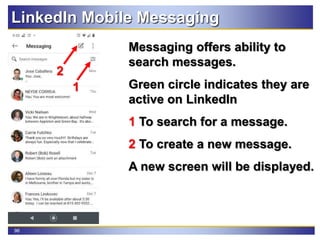 96
LinkedIn Mobile Messaging
Messaging offers ability to
search messages.
Green circle indicates they are
active on LinkedIn
1 To search for a message.
2 To create a new message.
A new screen will be displayed.
1
2
 
