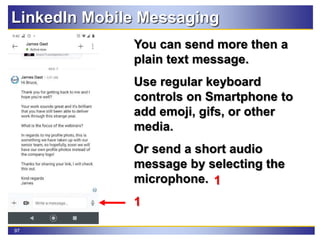 97
LinkedIn Mobile Messaging
You can send more then a
plain text message.
Use regular keyboard
controls on Smartphone to
add emoji, gifs, or other
media.
Or send a short audio
message by selecting the
microphone.
1
1
 