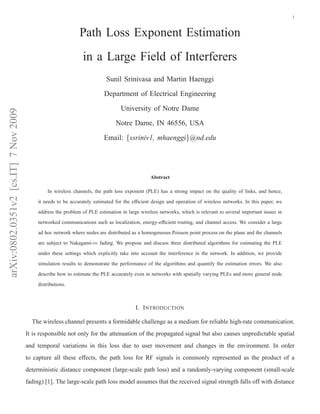 arXiv:0802.0351v2[cs.IT]7Nov2009 1
Path Loss Exponent Estimation
in a Large Field of Interferers
Sunil Srinivasa and Martin Haenggi
Department of Electrical Engineering
University of Notre Dame
Notre Dame, IN 46556, USA
Email: {ssriniv1, mhaenggi}@nd.edu
Abstract
In wireless channels, the path loss exponent (PLE) has a strong impact on the quality of links, and hence,
it needs to be accurately estimated for the efﬁcient design and operation of wireless networks. In this paper, we
address the problem of PLE estimation in large wireless networks, which is relevant to several important issues in
networked communications such as localization, energy-efﬁcient routing, and channel access. We consider a large
ad hoc network where nodes are distributed as a homogeneous Poisson point process on the plane and the channels
are subject to Nakagami-m fading. We propose and discuss three distributed algorithms for estimating the PLE
under these settings which explicitly take into account the interference in the network. In addition, we provide
simulation results to demonstrate the performance of the algorithms and quantify the estimation errors. We also
describe how to estimate the PLE accurately even in networks with spatially varying PLEs and more general node
distributions.
I. INTRODUCTION
The wireless channel presents a formidable challenge as a medium for reliable high-rate communication.
It is responsible not only for the attenuation of the propagated signal but also causes unpredictable spatial
and temporal variations in this loss due to user movement and changes in the environment. In order
to capture all these effects, the path loss for RF signals is commonly represented as the product of a
deterministic distance component (large-scale path loss) and a randomly-varying component (small-scale
fading) [1]. The large-scale path loss model assumes that the received signal strength falls off with distance
 