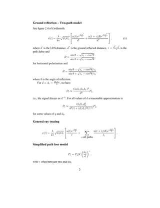 Ground reﬂection – Two-path model
See ﬁgure 2.4 of Goldsmith.
r(t) =
λ
4π
GtGr

u(t)ej 2πd
′
λ
d′ +
u(t + τ)Rej 2πd
′′
λ
d′′

 , (1)
where d
′
is the LOS distance, d
′′
is the ground reﬂected distance, τ = d
′′
−d
′
c is the
path delay and
R =
sin θ −
√
ǫr − cos2θ
sin θ +
√
ǫr − cos2θ
,
for horizontal polarization and
R =
sin θ −
√
ǫr − cos2θ/ǫr
sin θ +
√
ǫr − cos2θ/ǫr
,
where θ is the angle of reﬂection.
For d > dc = 4hthr
λ , we have
Pr ≈
GtGr(hthr)2
d4
Pu,
i.e., the signal decays as d−4. For all values of d a reasonable approximation is
Pr ≈
GtGrd2
0
d2(1 + (d/dc)2q)1/q
Pu,
for some values of q and d0.
General ray tracing
r(t) =
λ
4π
GtGr

u(t)ej 2πl
λ
l
+
i∈all paths
u(t + τi)Riej
2πli
λ
li

 .
Simpliﬁed path loss model
Pr = PuK
d0
d
γ
,
with γ often between two and six.
2
 