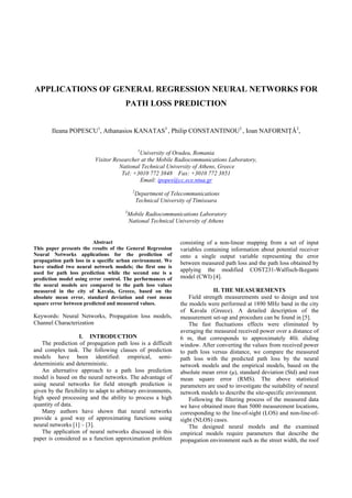 APPLICATIONS OF GENERAL REGRESSION NEURAL NETWORKS FOR
PATH LOSS PREDICTION
Ileana POPESCU1
, Athanasios KANATAS3
, Philip CONSTANTINOU3
, Ioan NAFORNIŢǍ2
,
1
University of Oradea, Romania
Visitor Researcher at the Mobile Radiocommunications Laboratory,
National Technical University of Athens, Greece
Tel: +3010 772 3848 Fax: +3010 772 3851
Email: ipopes@cc.ece.ntua.gr
2
Department of Telecommunications
Technical University of Timisoara
3
Mobile Radiocommunications Laboratory
National Technical University of Athens
Abstract
This paper presents the results of the General Regression
Neural Networks applications for the prediction of
propagation path loss in a specific urban environment. We
have studied two neural network models; the first one is
used for path loss prediction while the second one is a
prediction model using error control. The performances of
the neural models are compared to the path loss values
measured in the city of Kavala, Greece, based on the
absolute mean error, standard deviation and root mean
square error between predicted and measured values.
Keywords: Neural Networks, Propagation loss models,
Channel Characterization
I. INTRODUCTION
The prediction of propagation path loss is a difficult
and complex task. The following classes of prediction
models have been identified: empirical, semi-
deterministic and deterministic.
An alternative approach to a path loss prediction
model is based on the neural networks. The advantage of
using neural networks for field strength prediction is
given by the flexibility to adapt to arbitrary environments,
high speed processing and the ability to process a high
quantity of data.
Many authors have shown that neural networks
provide a good way of approximating functions using
neural networks [1] – [3].
The application of neural networks discussed in this
paper is considered as a function approximation problem
consisting of a non-linear mapping from a set of input
variables containing information about potential receiver
onto a single output variable representing the error
between measured path loss and the path loss obtained by
applying the modified COST231-Walfisch-Ikegami
model (CWI) [4].
II. THE MEASUREMENTS
Field strength measurements used to design and test
the models were performed at 1890 MHz band in the city
of Kavala (Greece). A detailed description of the
measurement set-up and procedure can be found in [5].
The fast fluctuations effects were eliminated by
averaging the measured received power over a distance of
6 m, that corresponds to approximately 40λ sliding
window. After converting the values from received power
to path loss versus distance, we compare the measured
path loss with the predicted path loss by the neural
network models and the empirical models, based on the
absolute mean error (µ), standard deviation (Std) and root
mean square error (RMS). The above statistical
parameters are used to investigate the suitability of neural
network models to describe the site-specific environment.
Following the filtering process of the measured data
we have obtained more than 5000 measurement locations,
corresponding to the line-of-sight (LOS) and non-line-of-
sight (NLOS) cases.
The designed neural models and the examined
empirical models require parameters that describe the
propagation environment such as the street width, the roof
 