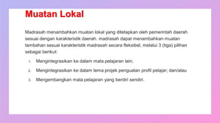 Muatan Lokal
Madrasah menambahkan muatan lokal yang ditetapkan oleh pemerintah daerah
sesuai dengan karakteristik daerah. madrasah dapat menambahkan muatan
tambahan sesuai karakteristik madrasah secara fleksibel, melalui 3 (tiga) pilihan
sebagai berikut:
1. Mengintegrasikan ke dalam mata pelajaran lain;
2. Mengintegrasikan ke dalam tema projek penguatan profil pelajar; dan/atau
3. Mengembangkan mata pelajaran yang berdiri sendiri.
 