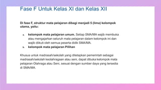 Fase F Untuk Kelas XI dan Kelas XII
Di fase F, struktur mata pelajaran dibagi menjadi 5 (lima) kelompok
utama, yaitu:
a. kelompok mata pelajaran umum. Setiap SMA/MA wajib membuka
atau mengajarkan seluruh mata pelajaran dalam kelompok ini dan
wajib diikuti oleh semua peserta didik SMA/MA.
b. kelompok mata pelajaran Pilihan
Khusus untuk madrasah/sekolah yang ditetapkan pemerintah sebagai
madrasah/sekolah keolahragaan atau seni, dapat dibuka kelompok mata
pelajaran Olahraga atau Seni, sesuai dengan sumber daya yang tersedia
di SMA/MA.
 