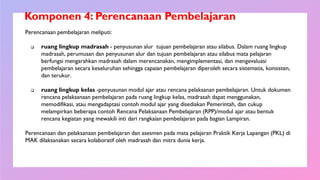Komponen 4: Perencanaan Pembelajaran
Perencanaan pembelajaran meliputi:
 ruang lingkup madrasah - penyusunan alur tujuan pembelajaran atau silabus. Dalam ruang lingkup
madrasah, perumusan dan penyusunan alur dan tujuan pembelajaran atau silabus mata pelajaran
berfungsi mengarahkan madrasah dalam merencanakan, mengimplementasi, dan mengevaluasi
pembelajaran secara keseluruhan sehingga capaian pembelajaran diperoleh secara sistematis, konsisten,
dan terukur.
 ruang lingkup kelas -penyusunan modul ajar atau rencana pelaksanan pembelajaran. Untuk dokumen
rencana pelaksanaan pembelajaran pada ruang lingkup kelas, madrasah dapat menggunakan,
memodifikasi, atau mengadaptasi contoh modul ajar yang disediakan Pemerintah, dan cukup
melampirkan beberapa contoh Rencana Pelaksanaan Pembelajaran (RPP)/modul ajar atau bentuk
rencana kegiatan yang mewakili inti dari rangkaian pembelajaran pada bagian Lampiran.
Perencanaan dan pelaksanaan pembelajaran dan asesmen pada mata pelajaran Praktik Kerja Lapangan (PKL) di
MAK dilaksanakan secara kolaboratif oleh madrasah dan mitra dunia kerja.
 