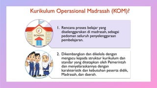 Kurikulum Operasional Madrasah (KOM)?
1. Rencana proses belajar yang
diselenggarakan di madrasah, sebagai
pedoman seluruh penyelenggaraan
pembelajaran.
2. Dikembangkan dan dikelola dengan
mengacu kepada struktur kurikulum dan
standar yang ditetapkan oleh Pemerintah
dan menyelaraskannya dengan
karakteristik dan kebutuhan peserta didik,
Madrasah, dan daerah.
 