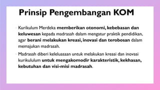 Prinsip Pengembangan KOM
 Kurikulum Merdeka memberikan otonomi, kebebasan dan
keluwesan kepada madrasah dalam mengatur praktik pendidikan,
agar berani melakukan kreasi, inovasi dan terobosan dalam
memajukan madrasah.
 Madrasah diberi keleluasaan untuk melakukan kreasi dan inovasi
kurikululum untuk mengakomodir karakteristik, kekhasan,
kebutuhan dan visi-misi madrasah.
 