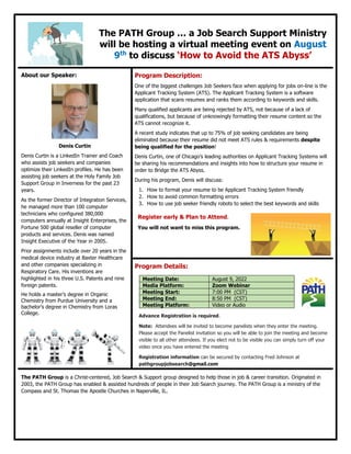 The PATH Group … a Job Search Support Ministry
will be hosting a virtual meeting event on August
9th
to discuss ‘How to Avoid the ATS Abyss’
About our Speaker:
Denis Curtin
Denis Curtin is a LinkedIn Trainer and Coach
who assists job seekers and companies
optimize their LinkedIn profiles. He has been
assisting job seekers at the Holy Family Job
Support Group in Inverness for the past 23
years.
As the former Director of Integration Services,
he managed more than 100 computer
technicians who configured 380,000
computers annually at Insight Enterprises, the
Fortune 500 global reseller of computer
products and services. Denis was named
Insight Executive of the Year in 2005.
Prior assignments include over 20 years in the
medical device industry at Baxter Healthcare
and other companies specializing in
Respiratory Care. His inventions are
highlighted in his three U.S. Patents and nine
foreign patents.
He holds a master’s degree in Organic
Chemistry from Purdue University and a
bachelor’s degree in Chemistry from Loras
College.
Program Description:
One of the biggest challenges Job Seekers face when applying for jobs on-line is the
Applicant Tracking System (ATS). The Applicant Tracking System is a software
application that scans resumes and ranks them according to keywords and skills.
Many qualified applicants are being rejected by ATS, not because of a lack of
qualifications, but because of unknowingly formatting their resume content so the
ATS cannot recognize it.
A recent study indicates that up to 75% of job seeking candidates are being
eliminated because their resume did not meet ATS rules & requirements despite
being qualified for the position!
Denis Curtin, one of Chicago’s leading authorities on Applicant Tracking Systems will
be sharing his recommendations and insights into how to structure your resume in
order to Bridge the ATS Abyss.
During his program, Denis will discuss:
1. How to format your resume to be Applicant Tracking System friendly
2. How to avoid common formatting errors
3. How to use job seeker friendly robots to select the best keywords and skills
Register early & Plan to Attend.
You will not want to miss this program.
Program Details:
Meeting Date: August 9, 2022
Media Platform: Zoom Webinar
Meeting Start: 7:00 PM (CST)
Meeting End: 8:50 PM (CST)
Meeting Platform: Video or Audio
Advance Registration is required.
Note: Attendees will be invited to become panelists when they enter the meeting.
Please accept the Panelist invitation so you will be able to join the meeting and become
visible to all other attendees. If you elect not to be visible you can simply turn off your
video once you have entered the meeting
Registration information can be secured by contacting Fred Johnson at
pathgroupjobsearch@gmail.com
The PATH Group is a Christ-centered, Job Search & Support group designed to help those in job & career transition. Originated in
2003, the PATH Group has enabled & assisted hundreds of people in their Job Search journey. The PATH Group is a ministry of the
Compass and St. Thomas the Apostle Churches in Naperville, IL.
 