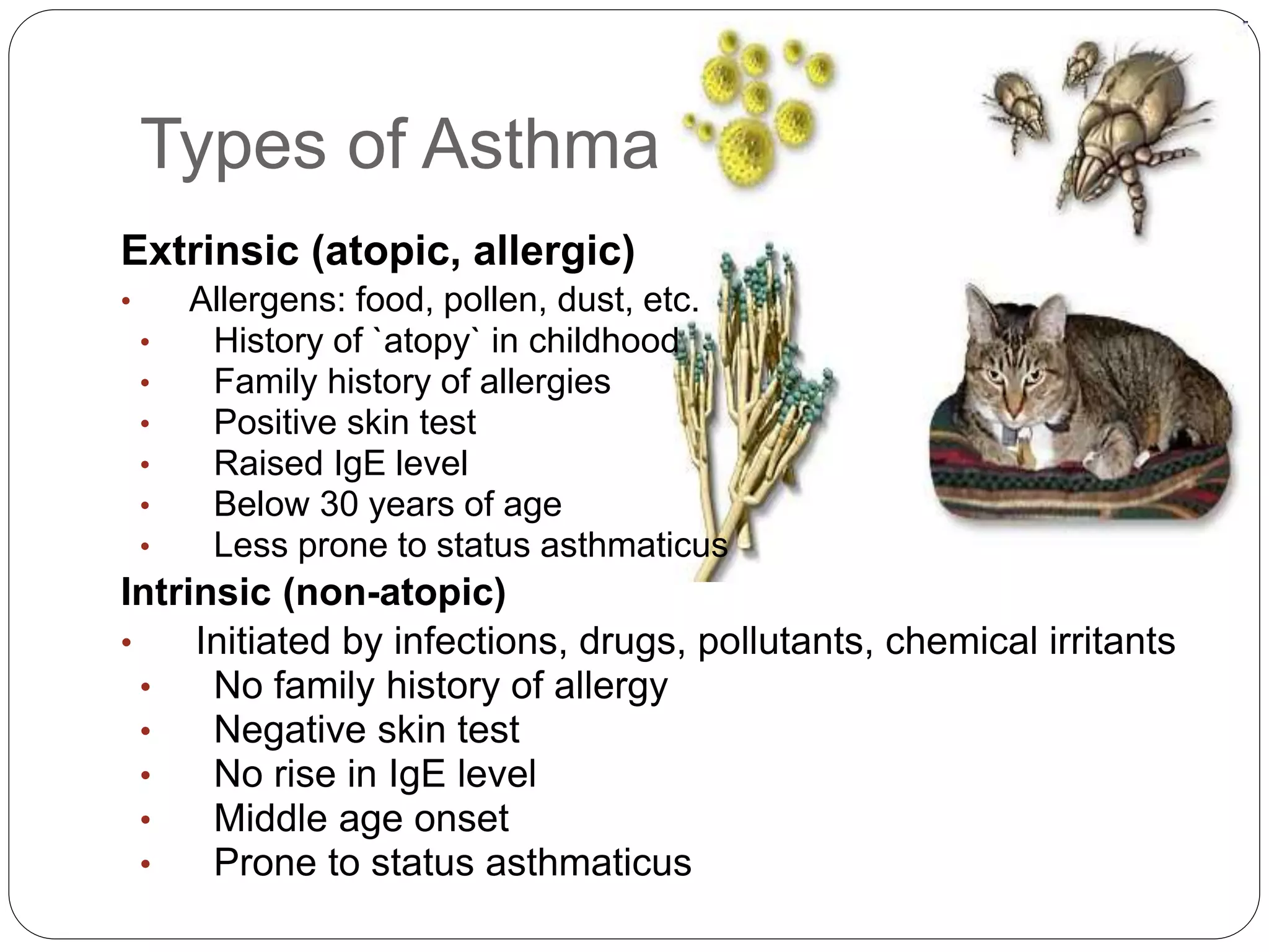 Types of Asthma
Extrinsic (atopic, allergic)
• Allergens: food, pollen, dust, etc.
• History of `atopy` in childhood
• Family history of allergies
• Positive skin test
• Raised IgE level
• Below 30 years of age
• Less prone to status asthmaticus
Intrinsic (non-atopic)
• Initiated by infections, drugs, pollutants, chemical irritants
• No family history of allergy
• Negative skin test
• No rise in IgE level
• Middle age onset
• Prone to status asthmaticus
 