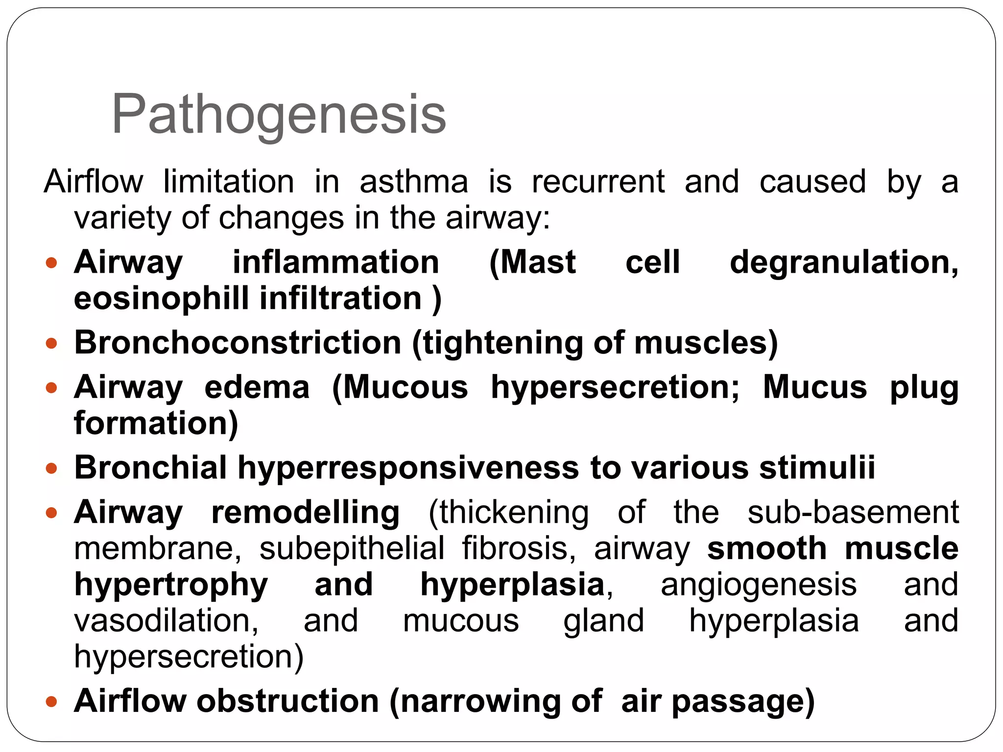 Pathogenesis
Airflow limitation in asthma is recurrent and caused by a
variety of changes in the airway:
 Airway inflammation (Mast cell degranulation,
eosinophill infiltration )
 Bronchoconstriction (tightening of muscles)
 Airway edema (Mucous hypersecretion; Mucus plug
formation)
 Bronchial hyperresponsiveness to various stimulii
 Airway remodelling (thickening of the sub-basement
membrane, subepithelial fibrosis, airway smooth muscle
hypertrophy and hyperplasia, angiogenesis and
vasodilation, and mucous gland hyperplasia and
hypersecretion)
 Airflow obstruction (narrowing of air passage)
 