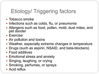 Etiology/ Triggering factors
 Tobacco smoke
 Infections such as colds, flu, or pneumonia
 Allergens such as food, pollen, mold, dust mites, and
pet dander
 Exercise
 Air pollution and toxins
 Weather, especially extreme changes in temperature
 Drugs (such as aspirin, NSAID, and beta-blockers)
 Food additives
 Emotional stress and anxiety
 Singing, laughing, or crying
 Smoking, perfumes, or sprays
 Acid reflux
 