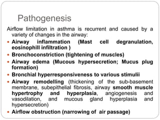 Pathogenesis
Airflow limitation in asthma is recurrent and caused by a
variety of changes in the airway:
 Airway inflammation (Mast cell degranulation,
eosinophill infiltration )
 Bronchoconstriction (tightening of muscles)
 Airway edema (Mucous hypersecretion; Mucus plug
formation)
 Bronchial hyperresponsiveness to various stimulii
 Airway remodelling (thickening of the sub-basement
membrane, subepithelial fibrosis, airway smooth muscle
hypertrophy and hyperplasia, angiogenesis and
vasodilation, and mucous gland hyperplasia and
hypersecretion)
 Airflow obstruction (narrowing of air passage)
 
