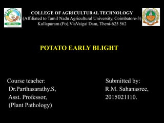 COLLEGE OF AGRICULTURAL TECHNOLOGY
(Affiliated to Tamil Nadu Agricultural University, Coimbatore-3)
Kullapuram (Po),ViaVaigai Dam, Theni-625 562
POTATO EARLY BLIGHT
Course teacher: Submitted by:
Dr.Parthasarathy.S, R.M. Sahanasree,
Asst. Professor, 2015021110.
(Plant Pathology)
 
