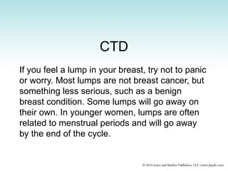 CTD
If you feel a lump in your breast, try not to panic
or worry. Most lumps are not breast cancer, but
something less serious, such as a benign
breast condition. Some lumps will go away on
their own. In younger women, lumps are often
related to menstrual periods and will go away
by the end of the cycle.
 