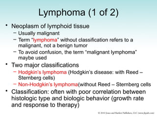 Lymphoma (1 of 2)
• Neoplasm of lymphoid tissue
– Usually malignant
– Term “lymphoma” without classification refers to a
malignant, not a benign tumor
– To avoid confusion, the term “malignant lymphoma”
maybe used
• Two major classifications
– Hodgkin’s lymphoma (Hodgkin’s disease: with Reed –
Sternberg cells)
– Non-Hodgkin’s lymphoma(without Reed – Sternberg cells
• Classification: often with poor correlation between
histologic type and biologic behavior (growth rate
and response to therapy)
 