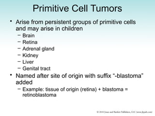 Primitive Cell Tumors
• Arise from persistent groups of primitive cells
and may arise in children
– Brain
– Retina
– Adrenal gland
– Kidney
– Liver
– Genital tract
• Named after site of origin with suffix “-blastoma”
added
– Example: tissue of origin (retina) + blastoma =
retinoblastoma
 