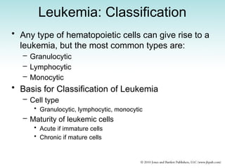 Leukemia: Classification
• Any type of hematopoietic cells can give rise to a
leukemia, but the most common types are:
– Granulocytic
– Lymphocytic
– Monocytic
• Basis for Classification of Leukemia
– Cell type
• Granulocytic, lymphocytic, monocytic
– Maturity of leukemic cells
• Acute if immature cells
• Chronic if mature cells
 