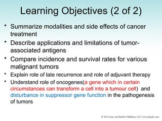 Learning Objectives (2 of 2)
• Summarize modalities and side effects of cancer
treatment
• Describe applications and limitations of tumor-
associated antigens
• Compare incidence and survival rates for various
malignant tumors
• Explain role of late recurrence and role of adjuvant therapy
• Understand role of oncogenes(a gene which in certain
circumstances can transform a cell into a tumour cell) and
disturbance in suppressor gene function in the pathogenesis
of tumors
 