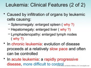 Leukemia: Clinical Features (2 of 2)
• Caused by infiltration of organs by leukemic
cells causing:
– Splenomegaly: enlarged spleen ( why ?)
– Hepatomegaly: enlarged liver ( why ?)
– Lymphadenopathy: enlarged lymph nodes
( why ?)
• In chronic leukemia: evolution of disease
proceeds at a relatively slow pace and often
can be controlled
• In acute leukemia: a rapidly progressive
disease, more difficult to control
 