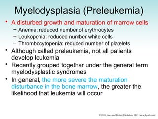 Myelodysplasia (Preleukemia)
• A disturbed growth and maturation of marrow cells
– Anemia: reduced number of erythrocytes
– Leukopenia: reduced number white cells
– Thrombocytopenia: reduced number of platelets
• Although called preleukemia, not all patients
develop leukemia
• Recently grouped together under the general term
myelodysplastic syndromes
• In general, the more severe the maturation
disturbance in the bone marrow, the greater the
likelihood that leukemia will occur
 