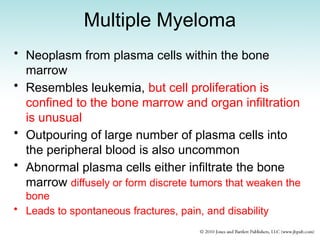 Multiple Myeloma
• Neoplasm from plasma cells within the bone
marrow
• Resembles leukemia, but cell proliferation is
confined to the bone marrow and organ infiltration
is unusual
• Outpouring of large number of plasma cells into
the peripheral blood is also uncommon
• Abnormal plasma cells either infiltrate the bone
marrow diffusely or form discrete tumors that weaken the
bone
• Leads to spontaneous fractures, pain, and disability
 