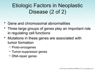 Etiologic Factors in Neoplastic
Disease (2 of 2)
• Gene and chromosomal abnormalities
• Three large groups of genes play an important role
in regulating cell functions
• Mutations in these genes are associated with
tumor formation
– Proto-oncogenes
– Tumor-suppressor genes
– DNA repair genes
 